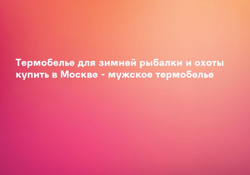 Термобелье для зимней рыбалки и охоты купить в Москве - мужское термобелье
