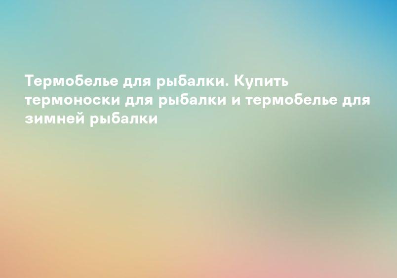 Термобелье для рыбалки. Купить термоноски для рыбалки и термобелье для зимней рыбалки