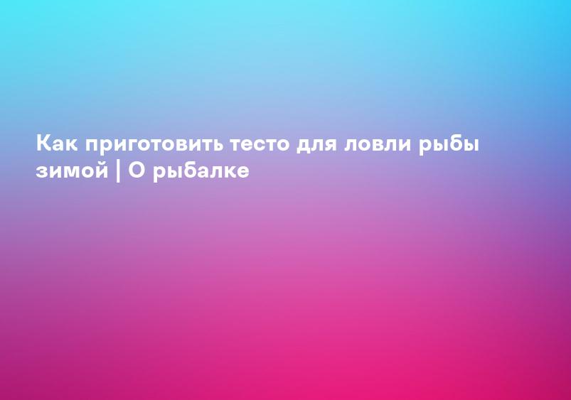 Как приготовить тесто для ловли рыбы зимой | О рыбалке