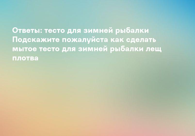 Как приготовить тесто для ловли рыбы зимой | О рыбалке