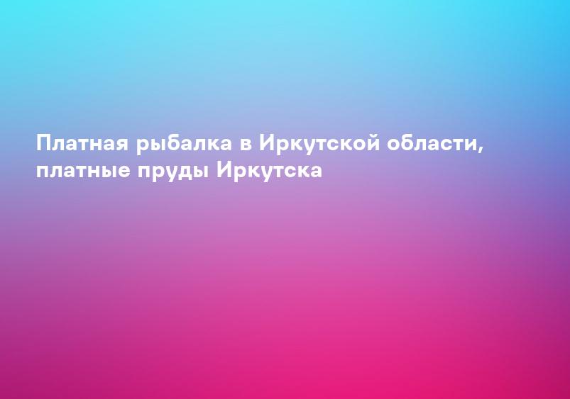 Платная рыбалка в Иркутской области, платные пруды Иркутска