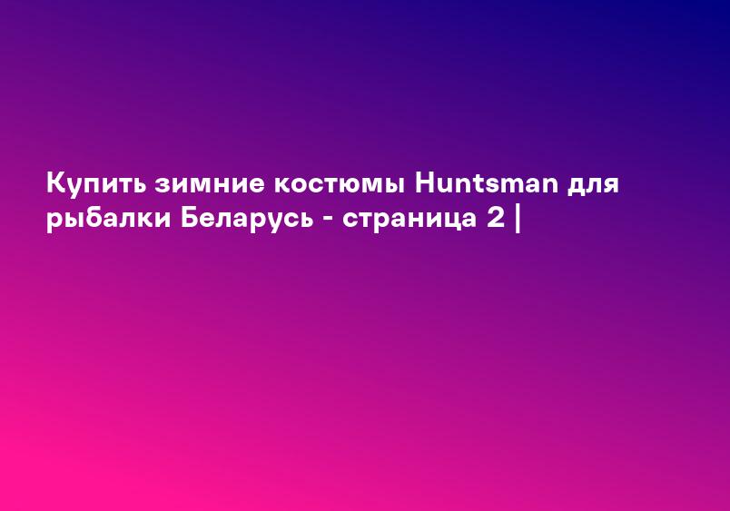 Купить зимние костюмы Huntsman для рыбалки Беларусь - страница 2 |