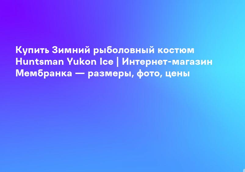 Купить Зимний рыболовный костюм Huntsman Yukon Ice | Интернет-магазин Мембранка — размеры, фото, цены