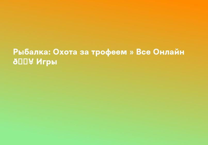 Рыбалка: Охота за трофеем » Все Онлайн 🔥 Игры