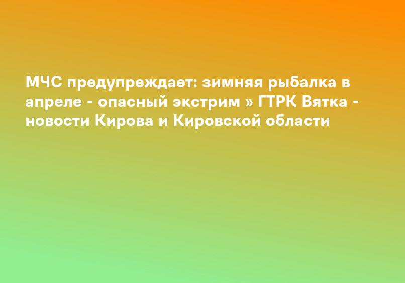 МЧС предупреждает: зимняя рыбалка в апреле - опасный экстрим » ГТРК Вятка - новости Кирова и Кировской области