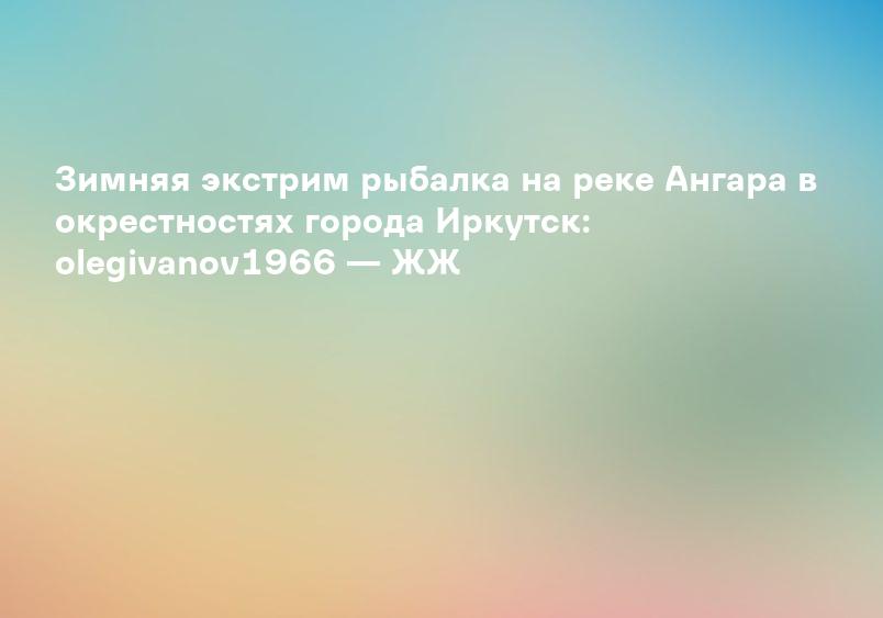Зимняя экстрим рыбалка на реке Ангара в окрестностях города Иркутск: olegivanov1966 — ЖЖ