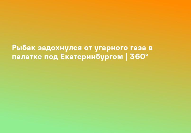 Рыбак задохнулся от угарного газа в палатке под Екатеринбургом | 360°