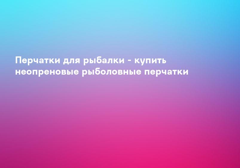Перчатки для рыбалки - купить неопреновые рыболовные перчатки