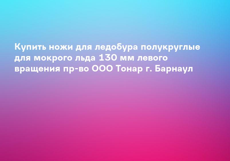 Купить ножи для ледобура полукруглые для мокрого льда 130 мм левого вращения пр-во ООО Тонар г. Барнаул
