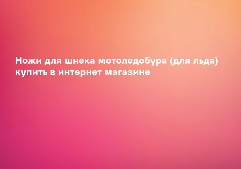 Ножи для шнека мотоледобура (для льда) купить в интернет магазине