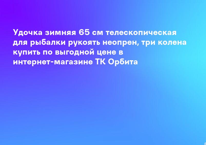 Удочка зимняя 65 см телескопическая для рыбалки рукоять неопрен, три колена купить по выгодной цене в интернет-магазине ТК Орбита