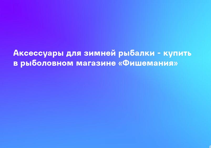 Аксессуары для зимней рыбалки - купить в рыболовном магазине «Фишемания»