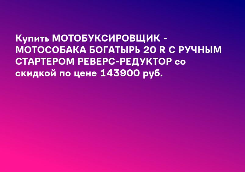 Купить МОТОБУКСИРОВЩИК - МОТОСОБАКА БОГАТЫРЬ 20 R С РУЧНЫМ СТАРТЕРОМ РЕВЕРС-РЕДУКТОР со скидкой по цене 143900 руб.