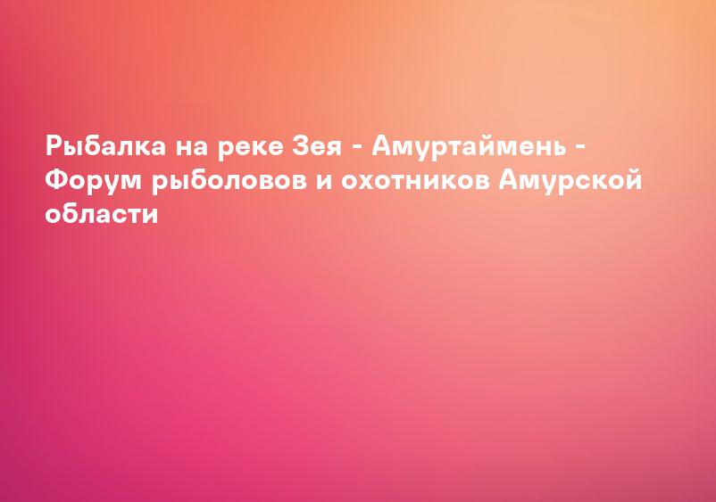 Рыбалка на реке Зея - Амуртаймень - Форум рыболовов и охотников Амурской области