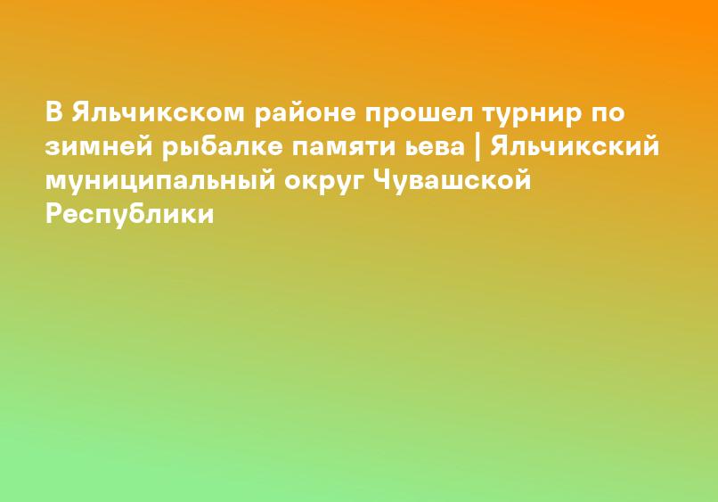 В Яльчикском районе прошел турнир по зимней рыбалке памяти ьева | Яльчикский муниципальный округ Чувашской Республики
