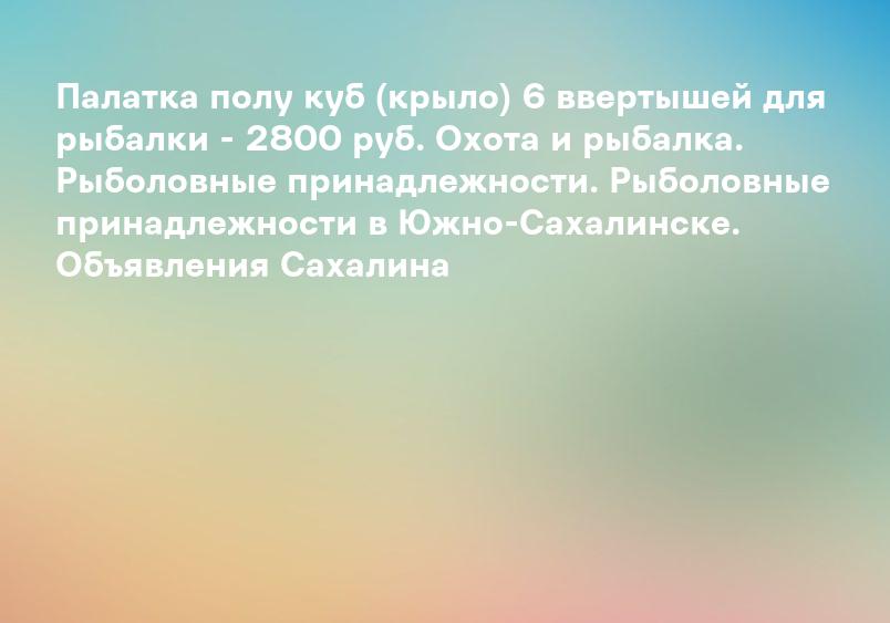 Палатка полу куб (крыло) 6 ввертышей для рыбалки - 2800 руб. Охота и рыбалка. Рыболовные принадлежности. Рыболовные принадлежности в Южно-Сахалинске. Объявления Сахалина