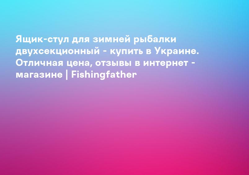 Ящик-стул для зимней рыбалки двухсекционный - купить в Украине. Отличная цена, отзывы в интернет - магазине | Fishingfather