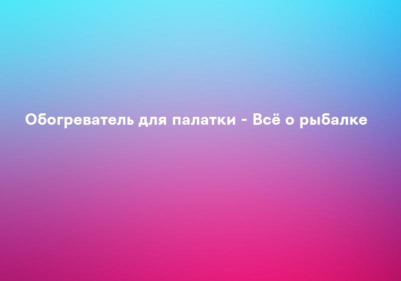 Обогреватель для палатки - Всё о рыбалке