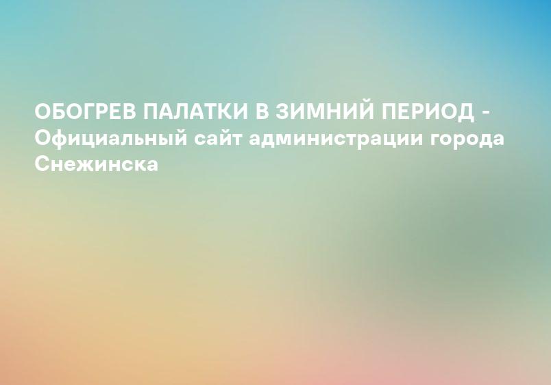 ОБОГРЕВ ПАЛАТКИ В ЗИМНИЙ ПЕРИОД - Официальный сайт администрации города Снежинска