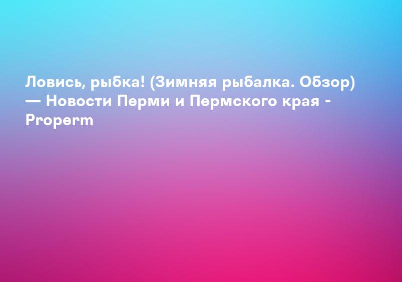 Ловись, рыбка! (Зимняя рыбалка. Обзор) — Новости Перми и Пермского края - Properm