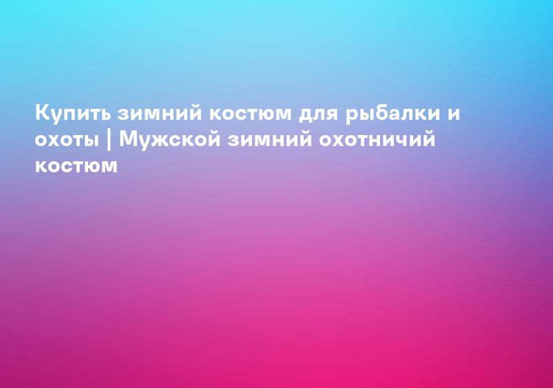 Купить зимний костюм для рыбалки и охоты | Мужской зимний охотничий костюм