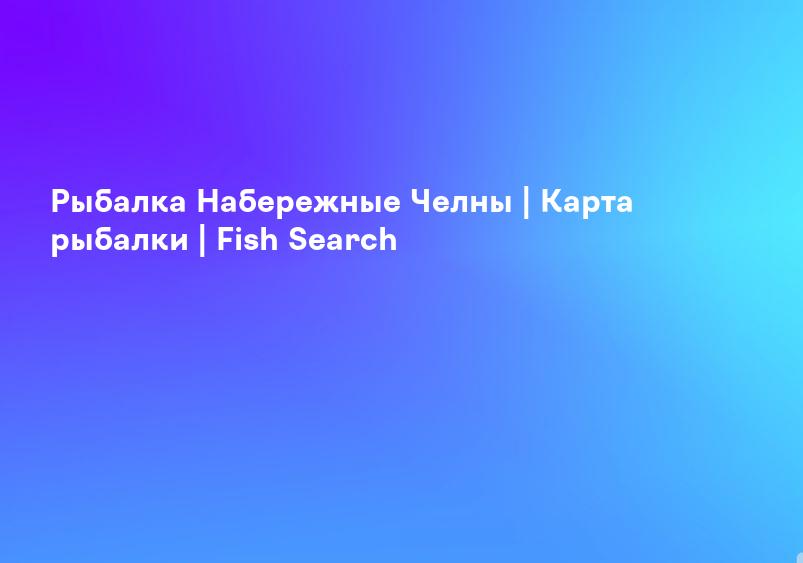 Рыбалка Набережные Челны | Карта рыбалки | Fish Search