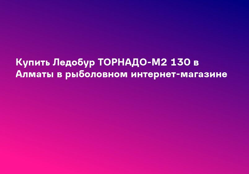 Купить Ледобур ТОРНАДО-М2 130 в Алматы в рыболовном интернет-магазине
