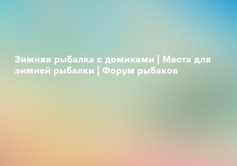 Зимняя рыбалка с домиками | Места для зимней рыбалки | Форум рыбаков