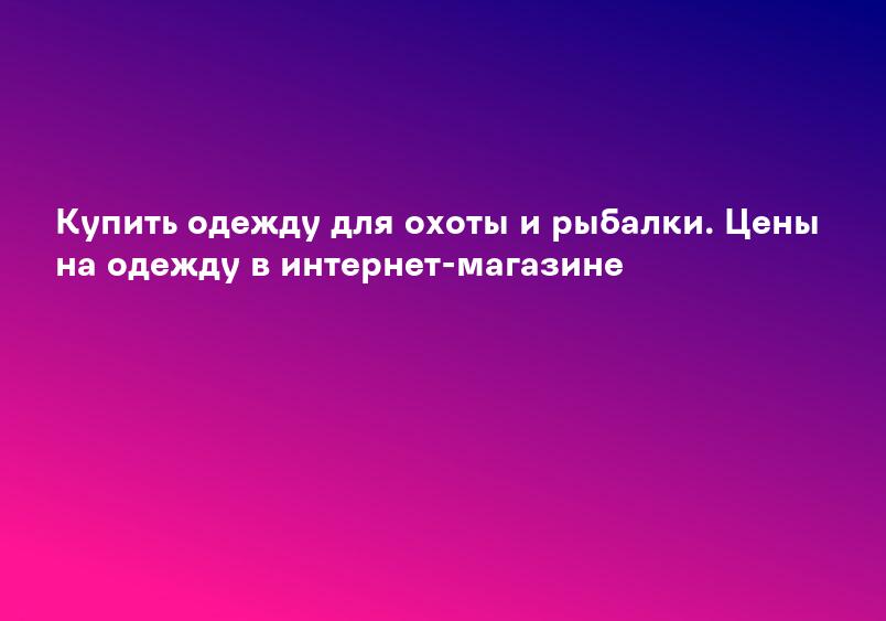 Купить одежду для охоты и рыбалки. Цены на одежду в интернет-магазине