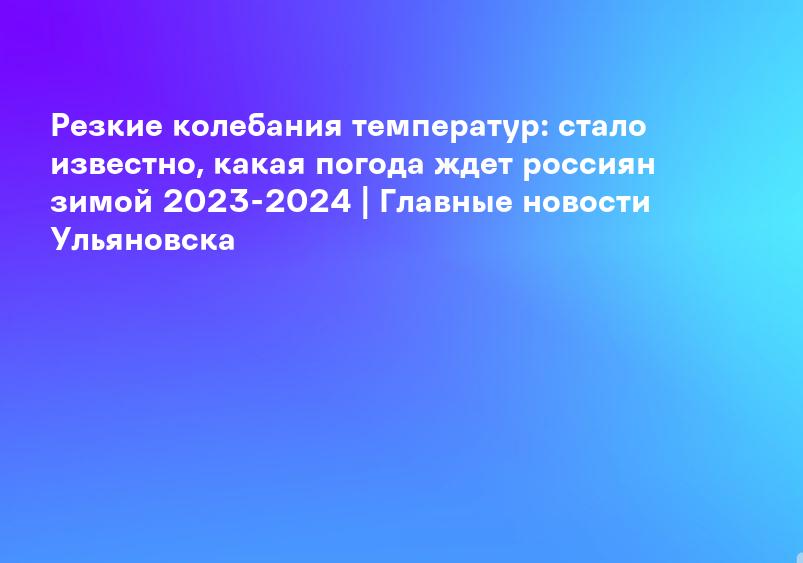 Резкие колебания температур: стало известно, какая погода ждет россиян зимой 2023-2024 | Главные новости Ульяновска