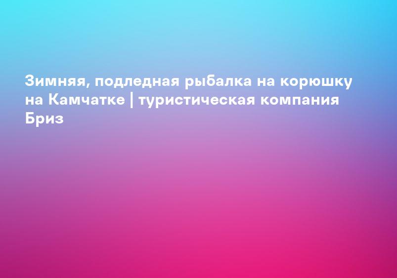 Зимняя, подледная рыбалка на корюшку на Камчатке | туристическая компания Бриз