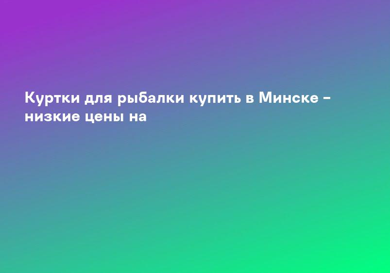 Куртки для рыбалки купить в Минске – низкие цены на