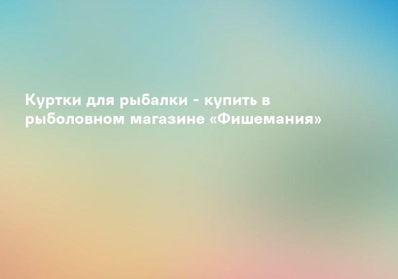 Куртки для рыбалки - купить в рыболовном магазине «Фишемания»