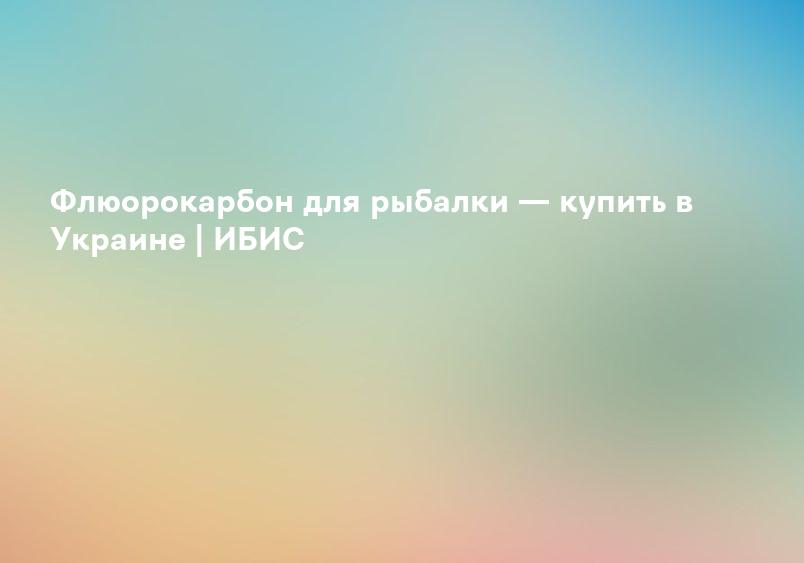 Флюорокарбон для рыбалки — купить в Украине | ИБИС