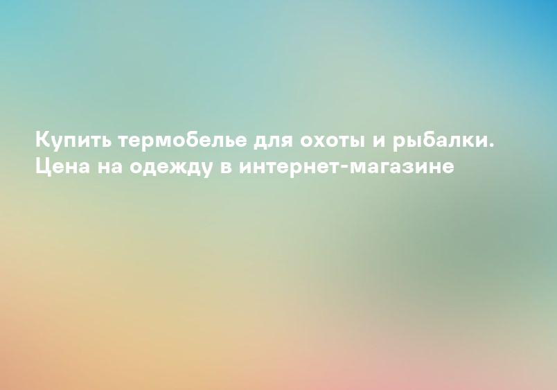 Купить термобелье для охоты и рыбалки. Цена на одежду в интернет-магазине