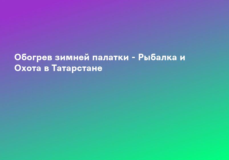 Обогрев зимней палатки - Рыбалка и Охота в Татарстане