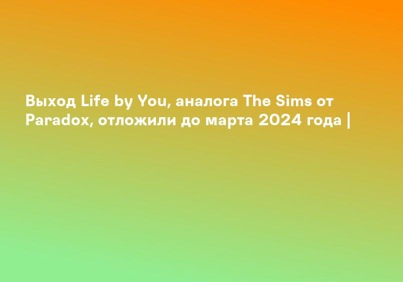 Выход Life by You, аналога The Sims от Paradox, отложили до марта 2024 года |