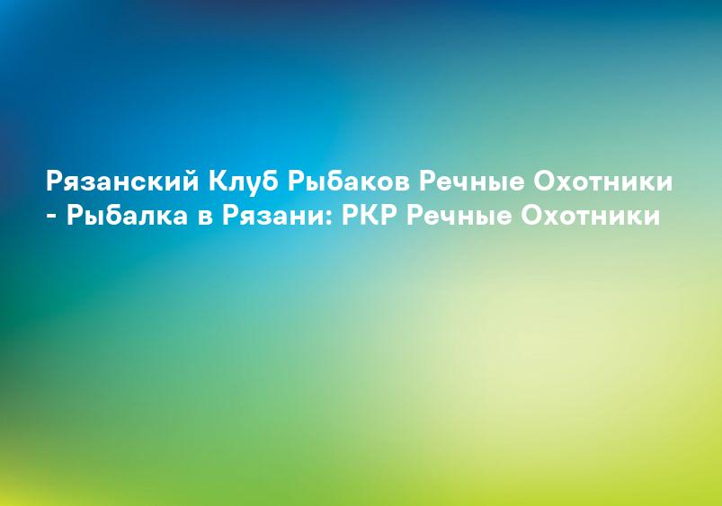 Рязанский Клуб Рыбаков Речные Охотники - Рыбалка в Рязани: РКР Речные Охотники