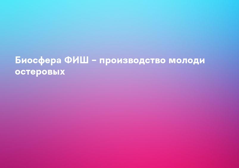 Биосфера ФИШ – производство молоди остеровых