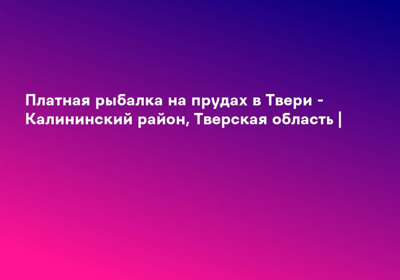 Платная рыбалка в Тверской области, платные пруды Твери
