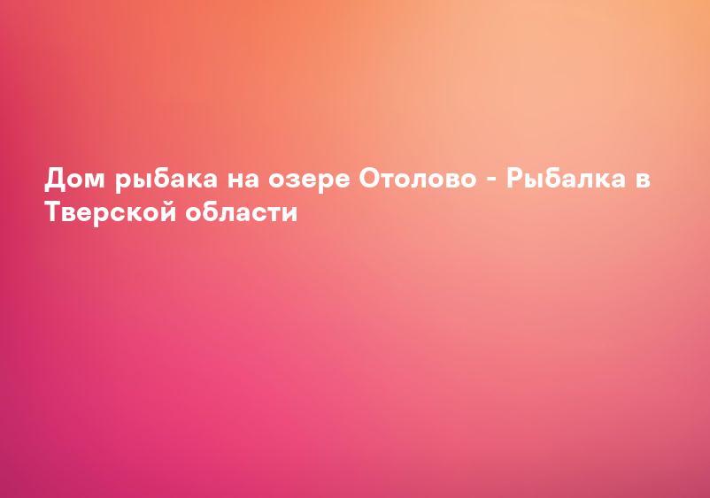 Дом рыбака на озере Отолово - Рыбалка в Тверской области