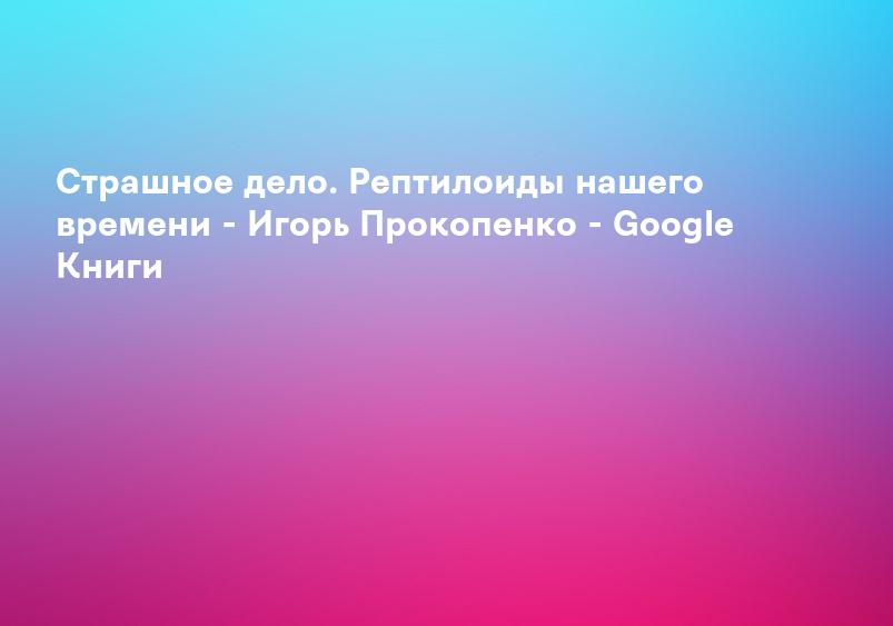 Страшное дело. Рептилоиды нашего времени - Игорь Прокопенко - Google Книги