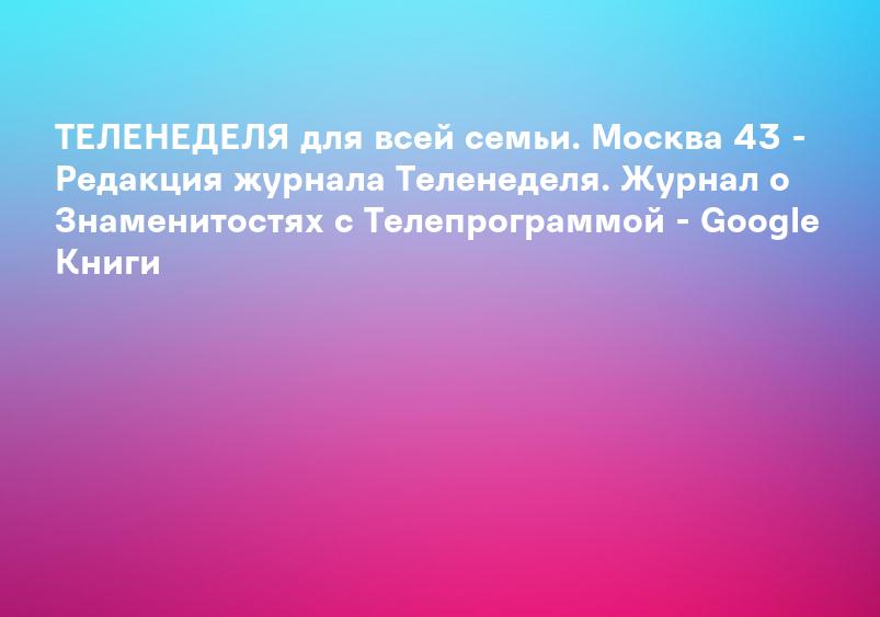 ТЕЛЕНЕДЕЛЯ для всей семьи. Москва 43 - Редакция журнала Теленеделя. Журнал о Знаменитостях с Телепрограммой - Google Книги