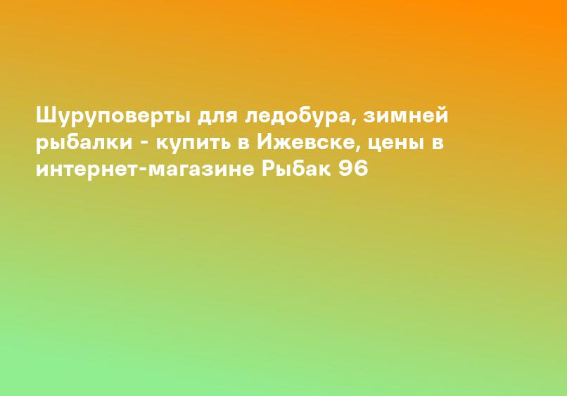 Шуруповерты для ледобура, зимней рыбалки - купить в Ижевске, цены в интернет-магазине Рыбак 96
