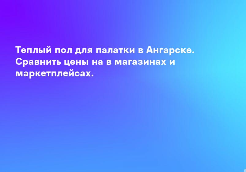Теплый пол для палатки в Ангарске. Сравнить цены на в магазинах и маркетплейсах.
