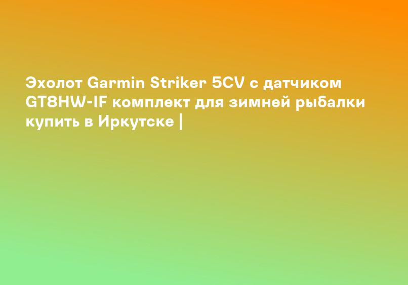 Эхолот Garmin Striker 5CV с датчиком GT8HW-IF комплект для зимней рыбалки купить в Иркутске |