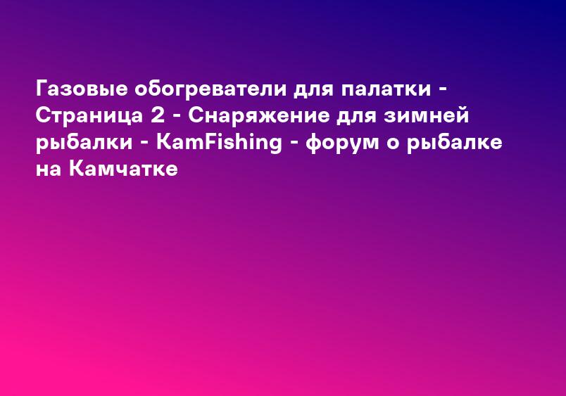 Газовые обогреватели для палатки - Страница 2 - Снаряжение для зимней рыбалки - KamFishing - форум о рыбалке на Камчатке