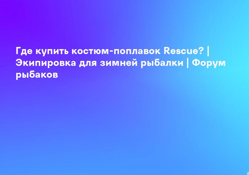 Где купить костюм-поплавок Rescue? | Экипировка для зимней рыбалки | Форум рыбаков