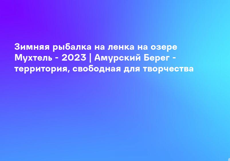 Зимняя рыбалка на ленка на озере Мухтель - 2023 | Амурский Берег - территория, свободная для творчества