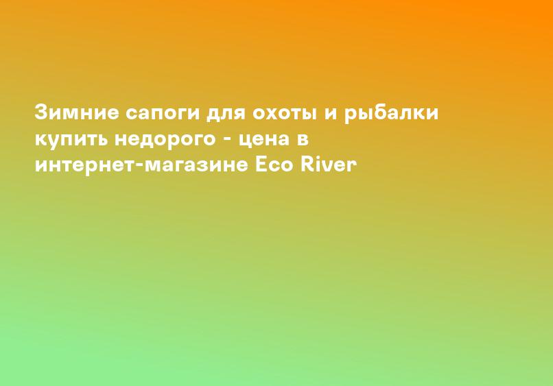 Зимние сапоги для охоты и рыбалки купить недорого - цена в интернет-магазине Eco River